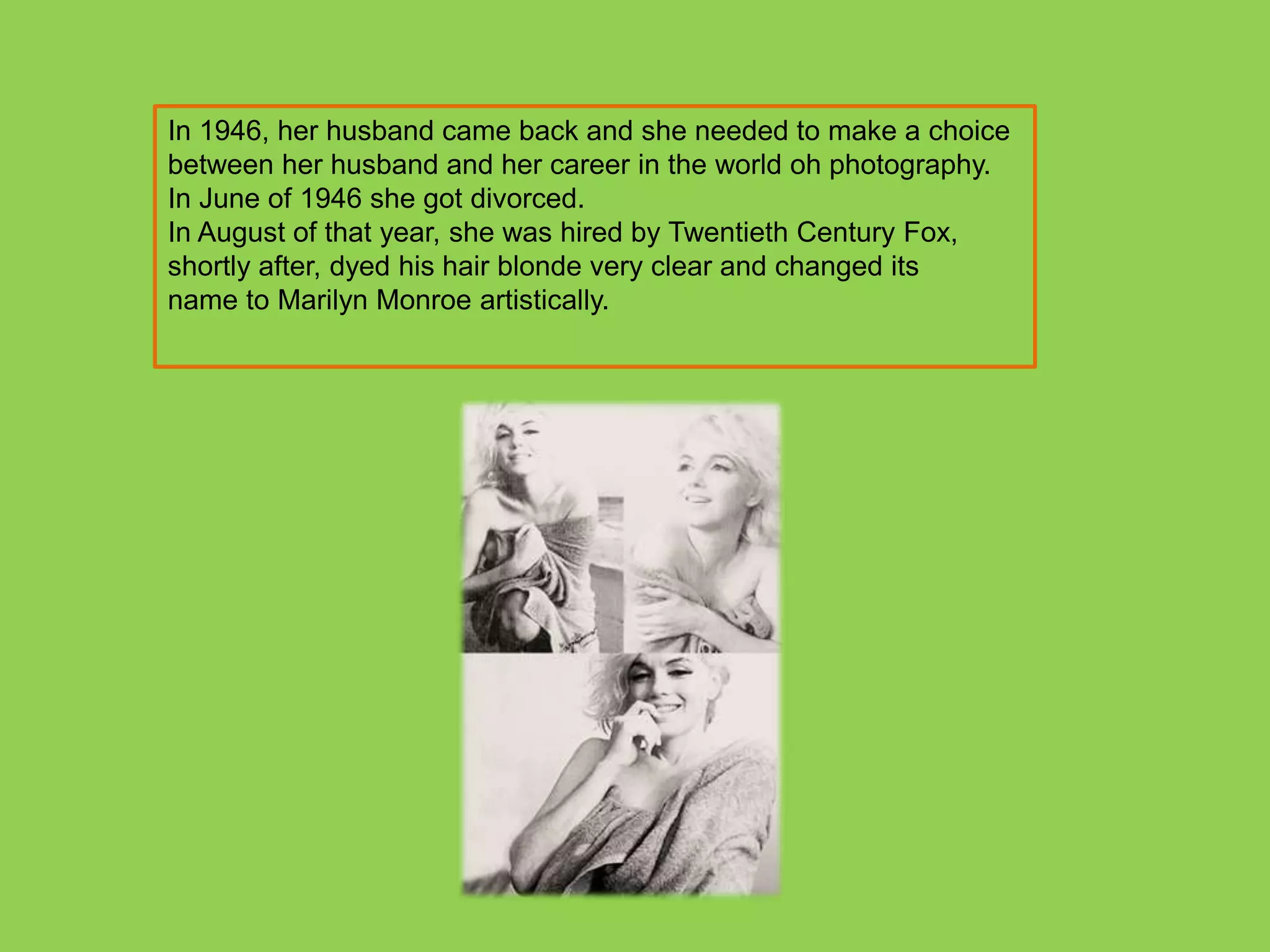 In 1946, her husband came back and she needed to make a choice
between her husband and her career in the world oh photography.
In June of 1946 she got divorced.
In August of that year, she was hired by Twentieth Century Fox,
shortly after, dyed his hair blonde very clear and changed its
name to Marilyn Monroe artistically.
 