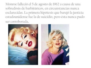 Monroe falleció el 5 de agosto de 1962 a causa de una
sobredosis de barbitúricos, en circunstancias nunca
esclarecidas. La primera hipótesis que barajó la justicia
estadounidense fue la de suicidio, pero ésta nunca pudo
ser corroborada.
 