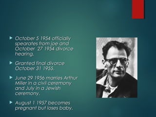 October 5 1954 officiallyOctober 5 1954 officially
spearates from joe andspearates from joe and
October 27 1954 divorceOctober 27 1954 divorce
hearing.hearing.
 Granted final divorceGranted final divorce
October 31 1955.October 31 1955.
 June 29 1956 marries ArthurJune 29 1956 marries Arthur
Miller in a civil ceremonyMiller in a civil ceremony
and July in a Jewishand July in a Jewish
ceremony.ceremony.
 August 1 1957 becomesAugust 1 1957 becomes
pregnant but loses baby.pregnant but loses baby.
 