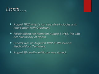 Lasts….Lasts….
 August 1962 Mrilyn’s last day alive includes a sixAugust 1962 Mrilyn’s last day alive includes a six
hour session with Greenson.hour session with Greenson.
 Police called her home on August 5 1962. This wasPolice called her home on August 5 1962. This was
her official day of death.her official day of death.
 Funeral was on August 8 1962 at WestwoodFuneral was on August 8 1962 at Westwood
Medical Park Cemetery.Medical Park Cemetery.
 August 28 death certificate was signed.August 28 death certificate was signed.
 