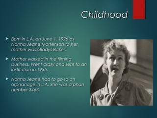 ChildhoodChildhood
 Born in L.A. on June 1, 1926 asBorn in L.A. on June 1, 1926 as
Norma Jeane Mortenson to herNorma Jeane Mortenson to her
mother was Gladys Baker.mother was Gladys Baker.
 Mother worked in the filmingMother worked in the filming
business. Went crazy and sent to anbusiness. Went crazy and sent to an
institution in 1935.institution in 1935.
 Norma Jeane had to go to anNorma Jeane had to go to an
orphanage in L.A. She was orphanorphanage in L.A. She was orphan
number 3463.number 3463.
 