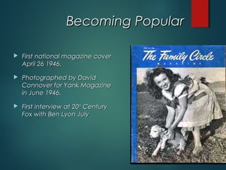 Becoming PopularBecoming Popular
 First national magazine coverFirst national magazine cover
April 26 1946.April 26 1946.
 Photographed by DavidPhotographed by David
Connover for Yank MagazineConnover for Yank Magazine
in June 1946.in June 1946.
 First interview at 20First interview at 20thth
CenturyCentury
Fox with Ben Lyon JulyFox with Ben Lyon July
 