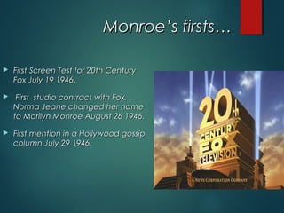 Monroe’s firsts…Monroe’s firsts…
 First Screen Test for 20th CenturyFirst Screen Test for 20th Century
Fox July 19 1946.Fox July 19 1946.
 First  studio contract with Fox,First  studio contract with Fox,
Norma Jeane changed her nameNorma Jeane changed her name
to Marilyn Monroe August 26 1946.to Marilyn Monroe August 26 1946.
 First mention in a Hollywood gossipFirst mention in a Hollywood gossip
column July 29 1946.column July 29 1946.
 