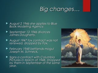 Big changes…Big changes…
 August 2 1946 she applies to BlueAugust 2 1946 she applies to Blue
Book Modeling Agency.Book Modeling Agency.
 September 13 1946 divorcesSeptember 13 1946 divorces
James Dougherty.James Dougherty.
 August 1947 fox contract was notAugust 1947 fox contract was not
renewed, dropped by Fox.renewed, dropped by Fox.
 February 1948 befriends mogulFebruary 1948 befriends mogul
Joseph M. Schneck.Joseph M. Schneck.
 Signs a contract with ColumbiaSigns a contract with Columbia
Pictures in March of 1948. DroppedPictures in March of 1948. Dropped
by them in September of the sameby them in September of the same
year.year.
 