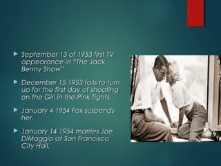  September 13 of 1953 first TVSeptember 13 of 1953 first TV
appearance in “The Jackappearance in “The Jack
Benny Show”Benny Show”
 December 15 1953 fails to turnDecember 15 1953 fails to turn
up for the first day of shootingup for the first day of shooting
on the Girl in the Pink Tights.on the Girl in the Pink Tights.
 January 4 1954 Fox suspendsJanuary 4 1954 Fox suspends
her.her.
 January 14 1954 marries JoeJanuary 14 1954 marries Joe
DiMaggio at San FranciscoDiMaggio at San Francisco
City Hall.City Hall.
 