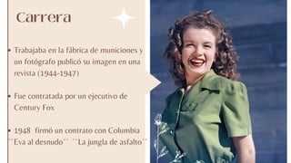 Carrera
Trabajaba en la fábrica de municiones y
un fotógrafo publicó su imagen en una
revista (1944-1947)
Fue contratada por un ejecutivo de
Century Fox
1948 firmó un contrato con Columbia
``Eva al desnudo´´ ``La jungla de asfalto´´
 