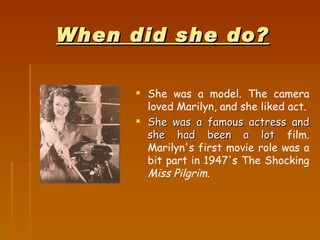When did she do? <ul><li>She was a model. The camera loved Marilyn, and she liked act. </li></ul><ul><li>She was a famous ...