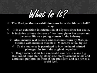 What Is It?
 The Marilyn Monroe exhibition runs from the 9th march-18th
                                may.
 It is an exhibition in celebration of 50years since her death.
 It includes various pictures of her throughout her career and
         personal life as a young woman in the industry.
  Also includes real dresses and costumes worn by Marilyn
     Monroe with manikin models of Monroe’s actual figure
   To the audience is permitted to buy the hand printed
             photographs from the original negatives
   Huge career- short but successful saw her in many big
  Hollywood films staring along side many talented actors and
  actresses, perform in front of the president and see her as a
                             social icon.
 