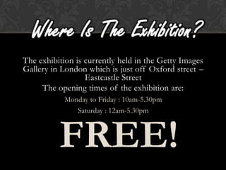 Where Is The Exhibition?
The exhibition is currently held in the Getty Images
Gallery in London which is just off Oxford street –
                  Eastcastle Street
     The opening times of the exhibition are:
            Monday to Friday : 10am-5.30pm
               Saturday : 12am-5.30pm



          FREE!
 