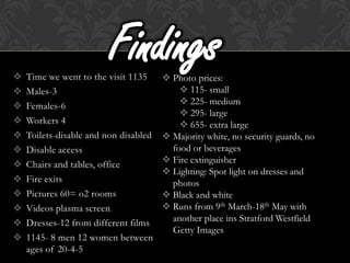 
                         Findings
    Time we went to the visit 1135      Photo prices:
   Males-3                                 115- small
   Females-6                               225- medium
                                            295- large
   Workers 4                               655- extra large
   Toilets-disable and non disabled    Majority white, no security guards, no
   Disable access                       food or beverages
   Chairs and tables, office           Fire extinguisher
                                        Lighting: Spot light on dresses and
   Fire exits                           photos
   Pictures 60= o2 rooms               Black and white
   Videos plasma screen                Runs from 9th March-18th May with
   Dresses-12 from different films      another place ins Stratford Westfield
                                         Getty Images
   1145- 8 men 12 women between
    ages of 20-4-5
 