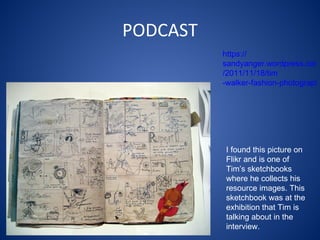 PODCAST I found this picture on Flikr and is one of Tim’s sketchbooks where he collects his resource images. This sketchbook was at the exhibition that Tim is talking about in the interview. https:// sandyanger.wordpress.com /2011/11/18/ tim -walker-fashion-photographer/ 