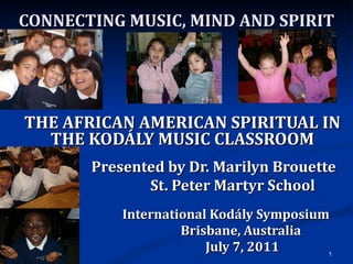 CONNECTING MUSIC, MIND AND SPIRIT THE AFRICAN AMERICAN SPIRITUAL IN THE KODÁLY MUSIC CLASSROOM Presented by Dr. Marilyn Brouette St. Peter Martyr School International Kodály Symposium Brisbane, Australia July 7, 2011 