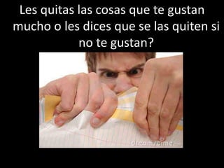 Les quitas las cosas que te gustan
mucho o les dices que se las quiten si
no te gustan?