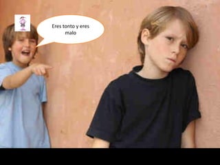 Eres tonto y eres
malo