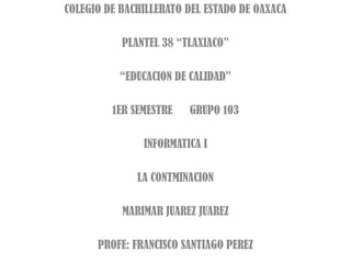 COLEGIO DE BACHILLERATO DEL ESTADO DE OAXACA PLANTEL 38 “TLAXIACO” “EDUCACION DE CALIDAD” 1ER SEMESTRE      GRUPO 103 INFORMATICA I LA CONTMINACION MARIMAR JUAREZ JUAREZ PROFE: FRANCISCO SANTIAGO PEREZ 