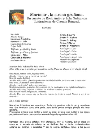 Marimar , la sirena gruñona.
Un cuento de Rocio Antón y Lola Nuñez con
ilustraciones de Claudia Ranucci.
Interior	
  de	
  la	
  habitación	
  de	
  la	
  nieta.
(Una	
  niña	
  se	
  va	
  a	
  acostar	
  pero	
  no	
  tiene	
  sueño.	
  Viene	
  su	
  abuelo	
  a	
  ver	
  si	
  está	
  bien)
Nieta: Abuelo, no tengo sueño, no puedo dormir.
Abuelo: ¿Quieres que te cuente un cuento?
Nieta: ¡Sí, abuelo! ¡Qué bien!
Abuelo: Vale, cariño. ¿Dónde quieres que suceda la historia, en el mar o en la montaña?
Nieta el mar ¿ Puede se un cuento de siernas?
Abuelo: ¿La sirenita?, Vale, erase una vez…
Nieta(interrumpiendo a su abuelo): ¡No!, ¡La sirenita no! Ese cuento ya me lo has contado muchas veces.
Abuelo: Vale, vale¿ Y qué tal la historia de Marimar la sirena gruñona?
Nieta: Nunca lo he oido. Venga abuelo, cuéntamelo.
Abuelo: Pues este cuento era mi favorito cuando yo tenía tu edad. Vamos a ver si me
acuerdo…
En	
  el	
  fondo	
  del	
  mar
Narradora 1: Marimar era una sirena. Tenía una preciosa cola de pez y una dulce
voz. Era hermosa como una perla, pero tenía pocos amigos porque era muy
gruñona.
Protestaba si tenía que cantar y tocar su arpa; si tenía que cuidar a los peces
pequeños o si tenía que rescatar a un náufrago de algún barco hundido.
Narrador 2:La sirena estaban muy atareadas. Por la mañana, daban clase de
canto en la escuela de música de los delﬁnes. Por la tarde, confeccionaban
collares de conchas y caracolas. Y por la noche, cantaban nanas a los peces
REPARTOREPARTO
Nieta: Heidi
Abuelo: Sergio
Narradora 1: Adelina
Narrador 2: Iván
Narradora 3: Ioana
Pulpo:	
  Pablo
Delﬁnes 1 y 2: Guille y Lucia	
Delﬁnes 3 y 4: Clara y Gustavo
Caracola 1: Alba
Caracola 2: Violeta
Marimar: Nerea
Sirena 1:Marta
Sirena 2: Michael
Sirena 3: Ashley
Sirena 4:Nuria
Sirena 5: Alejandra
Naufrago 1: Dani
Naufrago 2: Pedro
Naufrago 3: Julián
Naufrago 4: Angel Luis
Pececito	
  1:	
  Alejandro
Pececito	
  2:	
  Álvaro
 