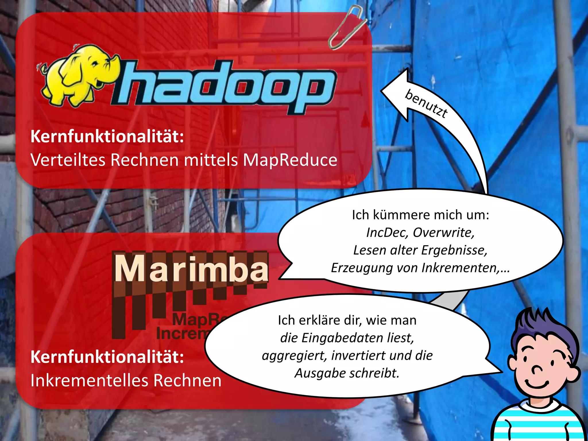 Kernfunktionalität:
Verteiltes Rechnen mittels MapReduce

                                          Ich kümmere mich um:
                                             IncDec, Overwrite,
                                           Lesen alter Ergebnisse,
                                       Erzeugung von Inkrementen,…


                             Ich erkläre dir, wie man
                              die Eingabedaten liest,
Kernfunktionalität:        aggregiert, invertiert und die
                                 Ausgabe schreibt.
Inkrementelles Rechnen
 
