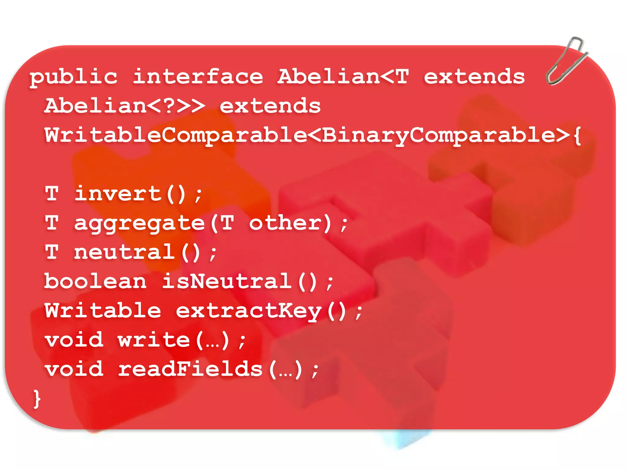 public interface Abelian<T extends
 Abelian<?>> extends
 WritableComparable<BinaryComparable>{

 T invert();
 T aggregate(T other);
 T neutral();
 boolean isNeutral();
 Writable extractKey();
 void write(…);
 void readFields(…);
}
 