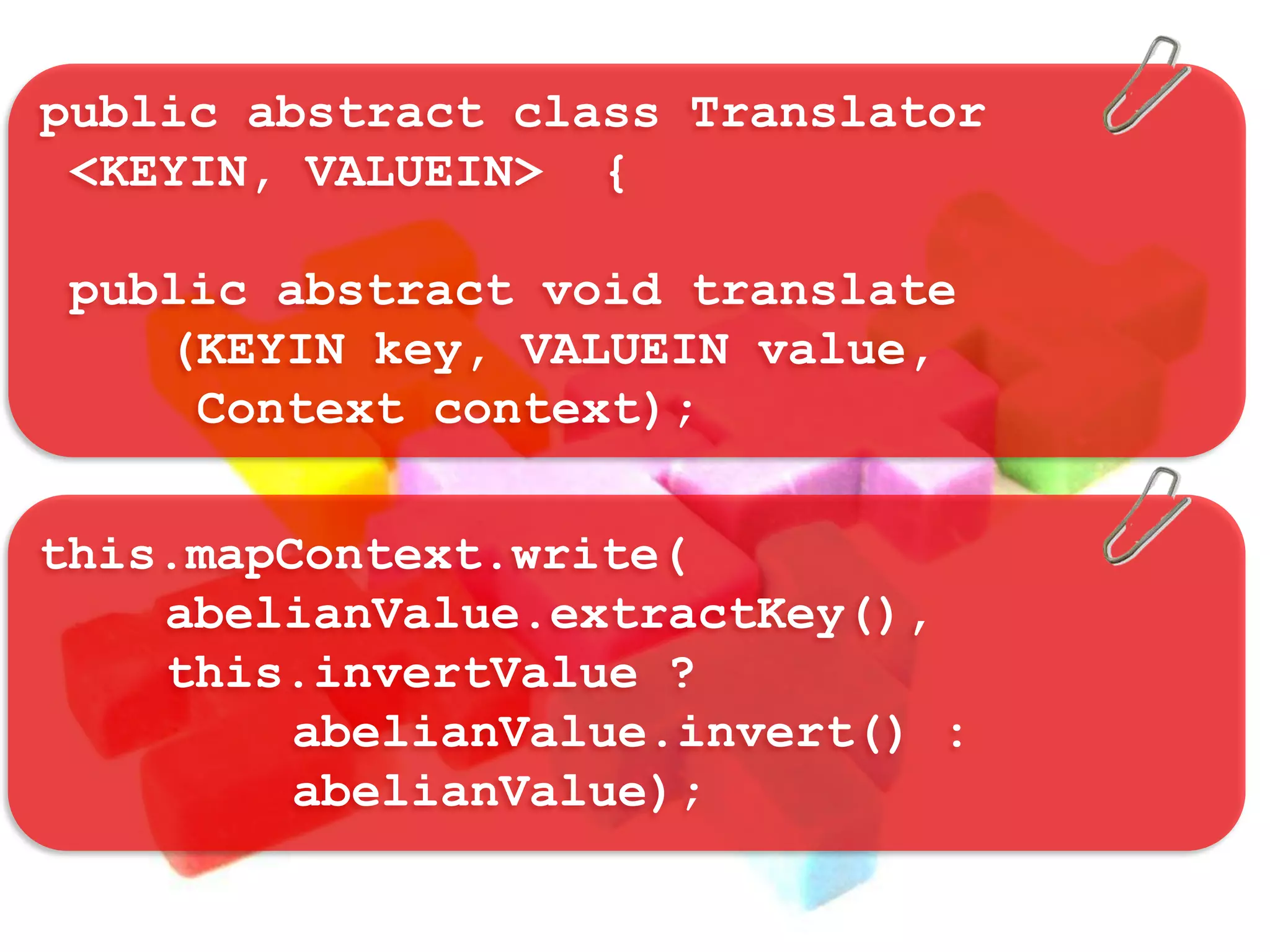 public abstract class Translator
 <KEYIN, VALUEIN> {

 public abstract void translate
    (KEYIN key, VALUEIN value,
     Context context);

this.mapContext.write(
    abelianValue.extractKey(),
    this.invertValue ?
         abelianValue.invert() :
         abelianValue);
 