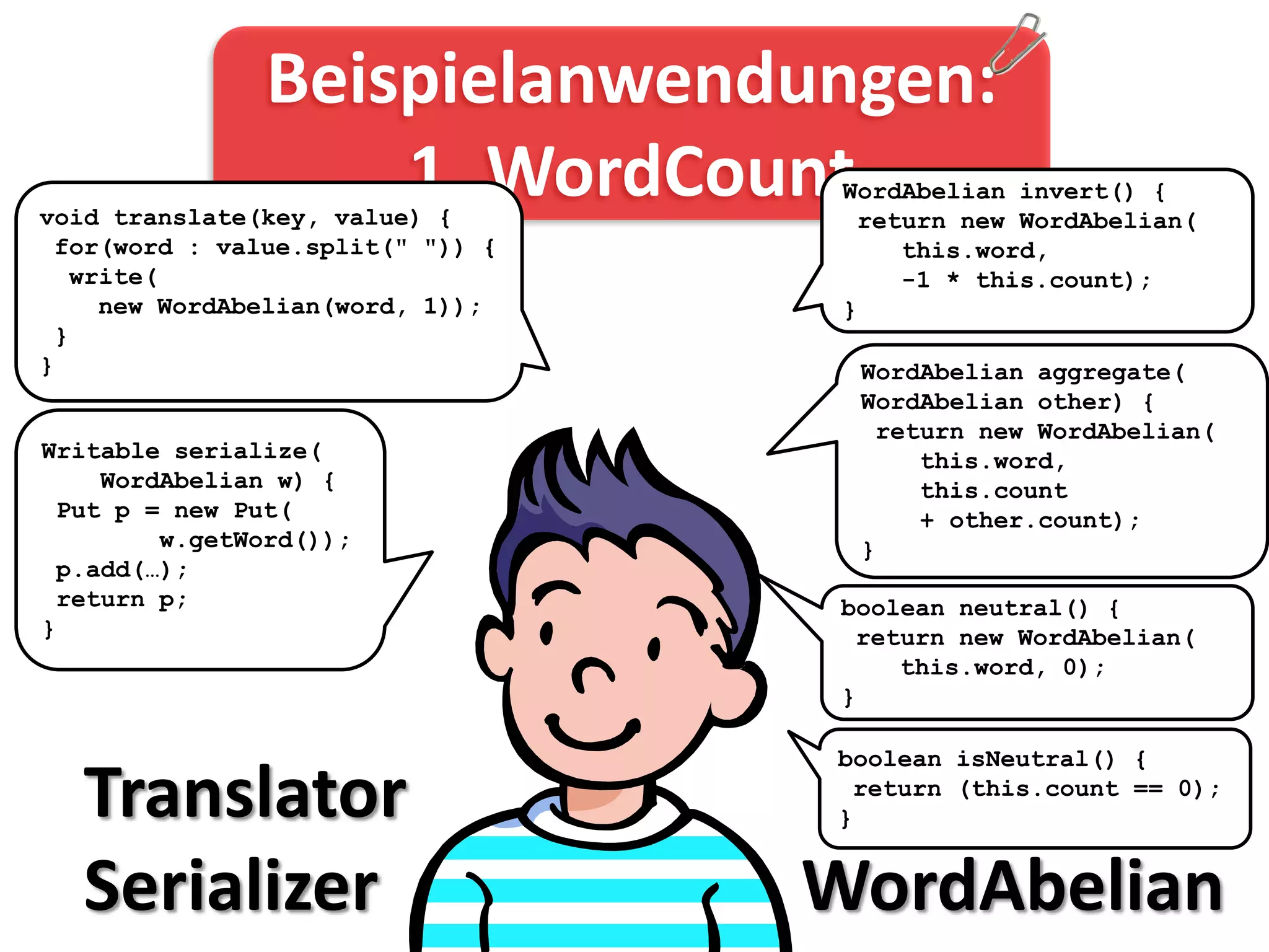 Beispielanwendungen:
                   1. WordCount
void translate(key, value) {
                                   WordAbelian invert() {
                                    return new WordAbelian(
 for(word : value.split(" ")) {        this.word,
  write(                               -1 * this.count);
    new WordAbelian(word, 1));     }
 }
}                                   WordAbelian aggregate(
                                    WordAbelian other) {
                                     return new WordAbelian(
Writable serialize(                     this.word,
    WordAbelian w) {                    this.count
 Put p = new Put(                       + other.count);
        w.getWord());               }
 p.add(…);
 return p;                         boolean neutral() {
}                                   return new WordAbelian(
                                       this.word, 0);
                                   }

                                  boolean isNeutral() {

  Translator                      }
                                   return (this.count == 0);



  Serializer                      WordAbelian
 