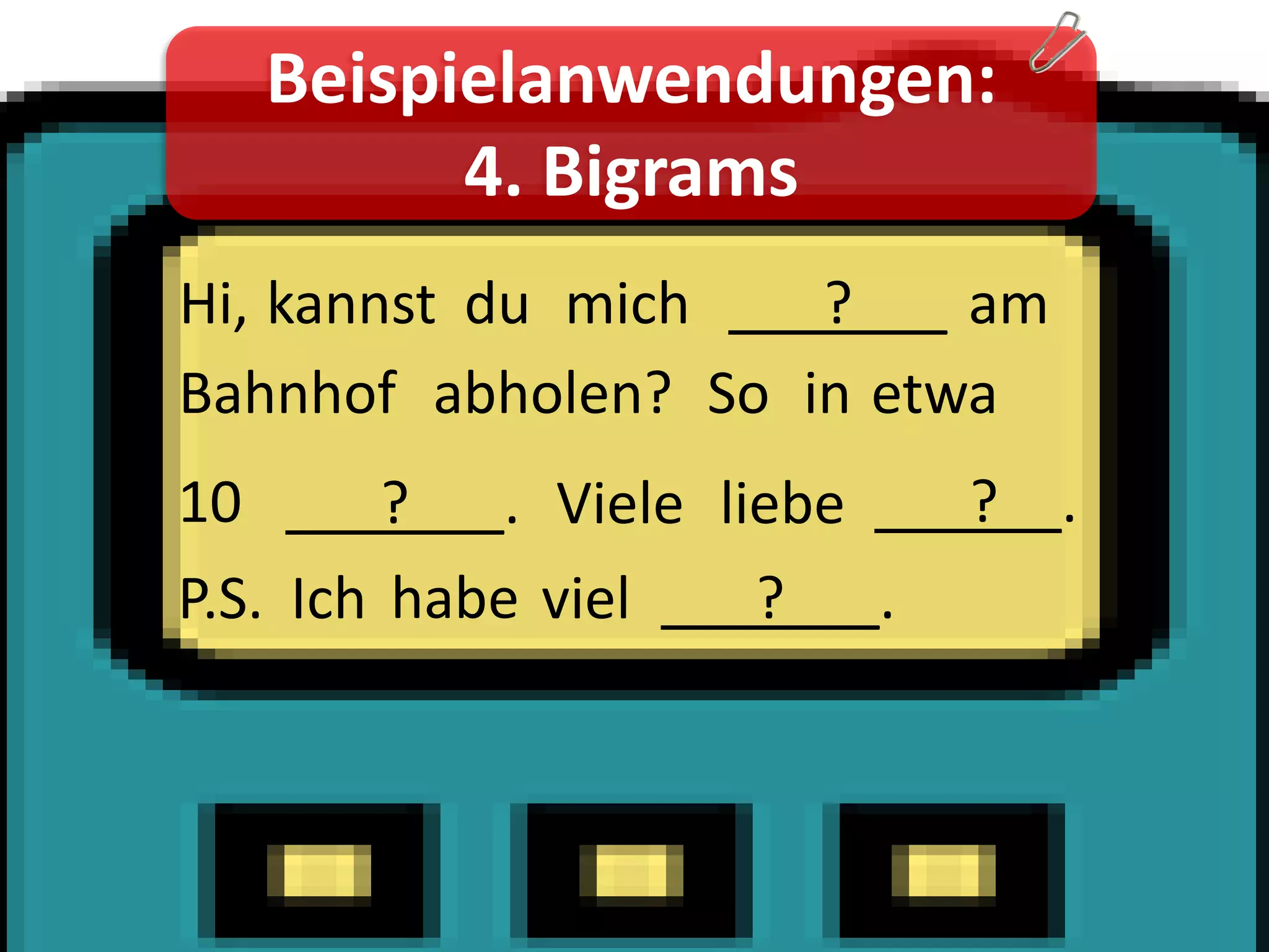 Beispielanwendungen:
         4. Bigrams
Hi, kannst du mich ___?___ am
Bahnhof abholen? So in etwa
10 ___?___. Viele liebe ___?__.
P.S. Ich habe viel ___?___.
 