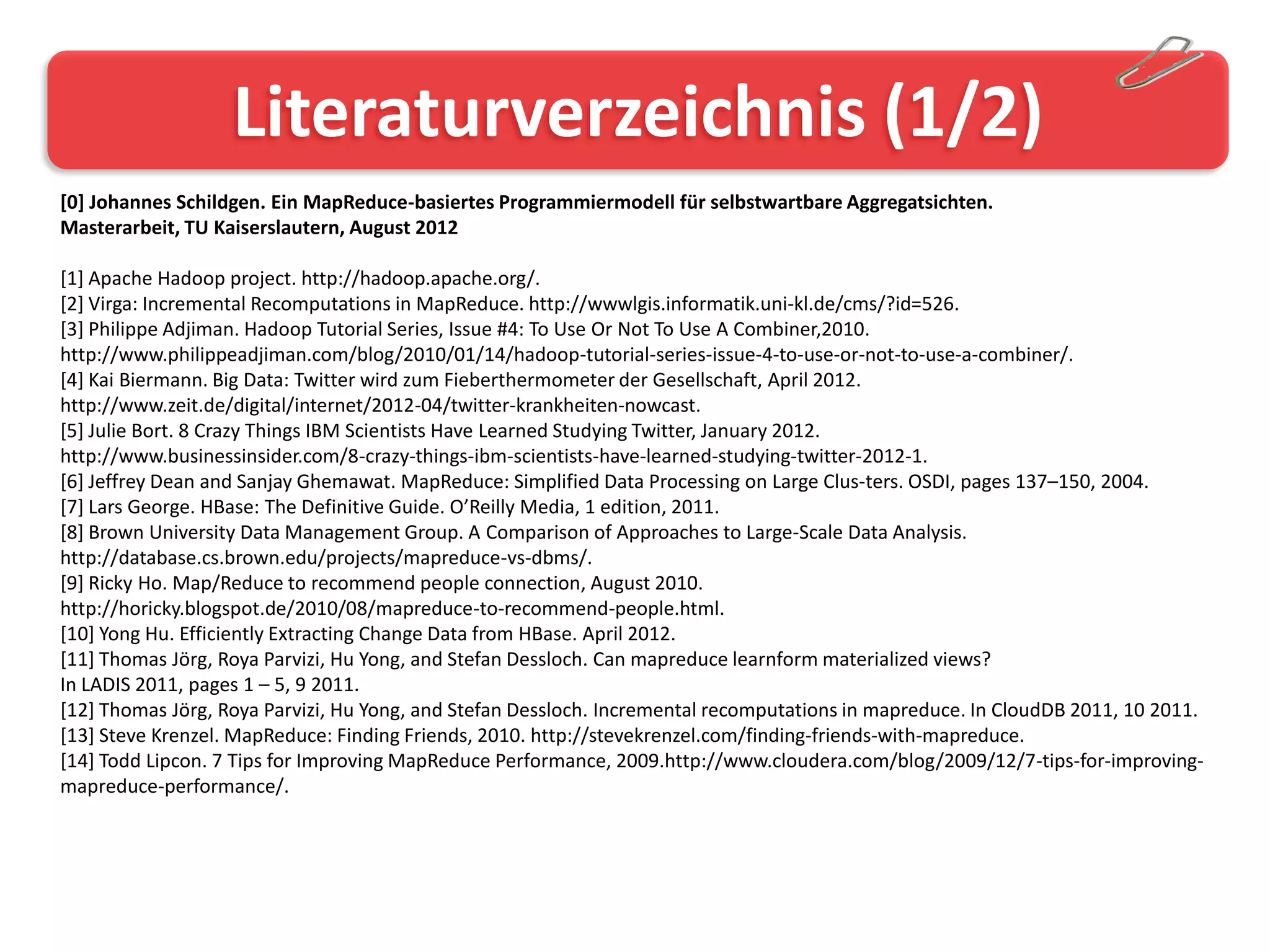 Literaturverzeichnis (1/2)
[0] Johannes Schildgen. Ein MapReduce-basiertes Programmiermodell für selbstwartbare Aggregatsichten.
Masterarbeit, TU Kaiserslautern, August 2012

[1] Apache Hadoop project. http://hadoop.apache.org/.
[2] Virga: Incremental Recomputations in MapReduce. http://wwwlgis.informatik.uni-kl.de/cms/?id=526.
[3] Philippe Adjiman. Hadoop Tutorial Series, Issue #4: To Use Or Not To Use A Combiner,2010.
http://www.philippeadjiman.com/blog/2010/01/14/hadoop-tutorial-series-issue-4-to-use-or-not-to-use-a-combiner/.
[4] Kai Biermann. Big Data: Twitter wird zum Fieberthermometer der Gesellschaft, April 2012.
http://www.zeit.de/digital/internet/2012-04/twitter-krankheiten-nowcast.
[5] Julie Bort. 8 Crazy Things IBM Scientists Have Learned Studying Twitter, January 2012.
http://www.businessinsider.com/8-crazy-things-ibm-scientists-have-learned-studying-twitter-2012-1.
[6] Jeffrey Dean and Sanjay Ghemawat. MapReduce: Simplified Data Processing on Large Clus-ters. OSDI, pages 137–150, 2004.
[7] Lars George. HBase: The Definitive Guide. O’Reilly Media, 1 edition, 2011.
[8] Brown University Data Management Group. A Comparison of Approaches to Large-Scale Data Analysis.
http://database.cs.brown.edu/projects/mapreduce-vs-dbms/.
[9] Ricky Ho. Map/Reduce to recommend people connection, August 2010.
http://horicky.blogspot.de/2010/08/mapreduce-to-recommend-people.html.
[10] Yong Hu. Efficiently Extracting Change Data from HBase. April 2012.
[11] Thomas Jörg, Roya Parvizi, Hu Yong, and Stefan Dessloch. Can mapreduce learnform materialized views?
In LADIS 2011, pages 1 – 5, 9 2011.
[12] Thomas Jörg, Roya Parvizi, Hu Yong, and Stefan Dessloch. Incremental recomputations in mapreduce. In CloudDB 2011, 10 2011.
[13] Steve Krenzel. MapReduce: Finding Friends, 2010. http://stevekrenzel.com/finding-friends-with-mapreduce.
[14] Todd Lipcon. 7 Tips for Improving MapReduce Performance, 2009.http://www.cloudera.com/blog/2009/12/7-tips-for-improving-
mapreduce-performance/.
 
