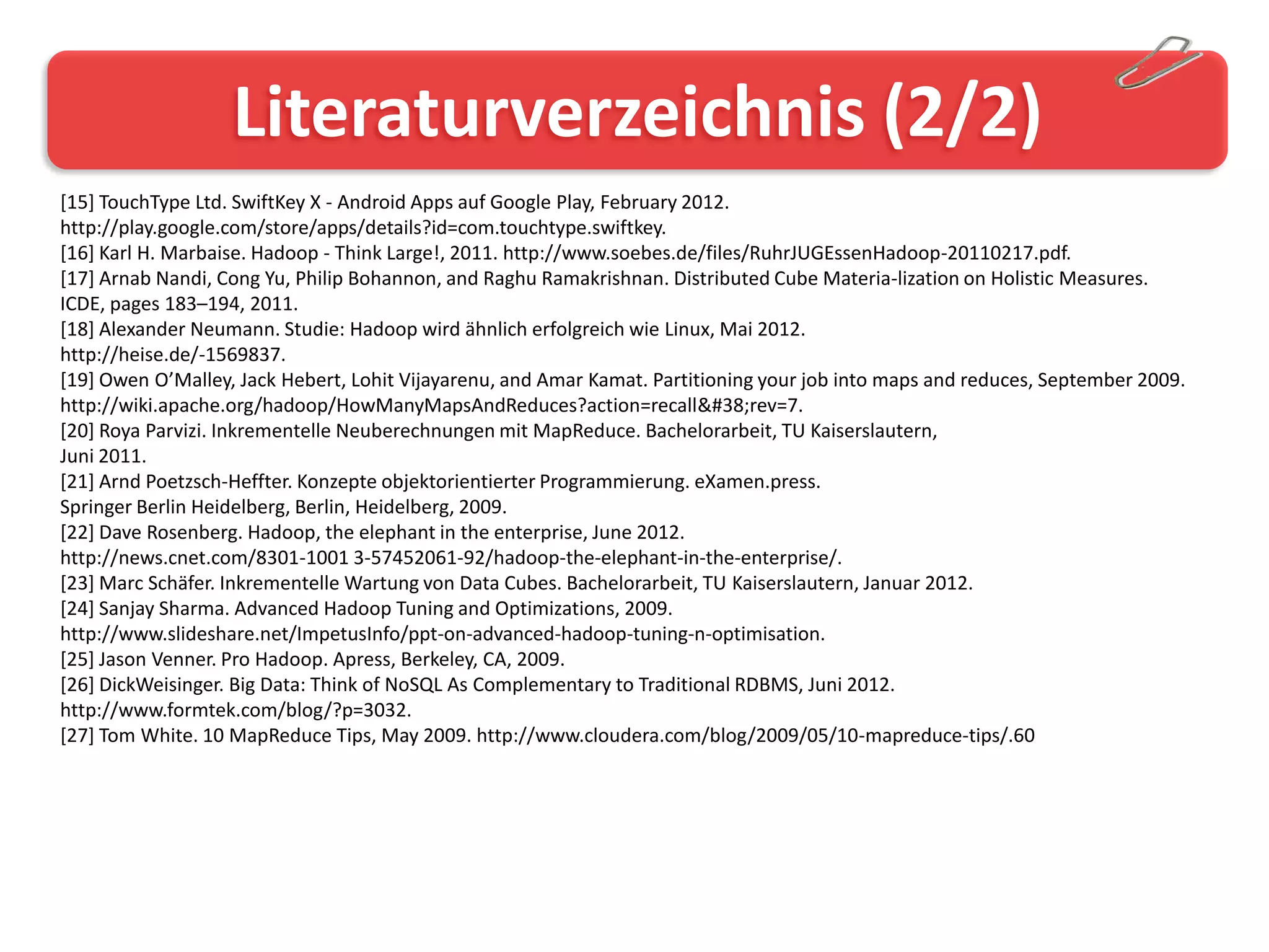 Literaturverzeichnis (2/2)
[15] TouchType Ltd. SwiftKey X - Android Apps auf Google Play, February 2012.
http://play.google.com/store/apps/details?id=com.touchtype.swiftkey.
[16] Karl H. Marbaise. Hadoop - Think Large!, 2011. http://www.soebes.de/files/RuhrJUGEssenHadoop-20110217.pdf.
[17] Arnab Nandi, Cong Yu, Philip Bohannon, and Raghu Ramakrishnan. Distributed Cube Materia-lization on Holistic Measures.
ICDE, pages 183–194, 2011.
[18] Alexander Neumann. Studie: Hadoop wird ähnlich erfolgreich wie Linux, Mai 2012.
http://heise.de/-1569837.
[19] Owen O’Malley, Jack Hebert, Lohit Vijayarenu, and Amar Kamat. Partitioning your job into maps and reduces, September 2009.
http://wiki.apache.org/hadoop/HowManyMapsAndReduces?action=recall&rev=7.
[20] Roya Parvizi. Inkrementelle Neuberechnungen mit MapReduce. Bachelorarbeit, TU Kaiserslautern,
Juni 2011.
[21] Arnd Poetzsch-Heffter. Konzepte objektorientierter Programmierung. eXamen.press.
Springer Berlin Heidelberg, Berlin, Heidelberg, 2009.
[22] Dave Rosenberg. Hadoop, the elephant in the enterprise, June 2012.
http://news.cnet.com/8301-1001 3-57452061-92/hadoop-the-elephant-in-the-enterprise/.
[23] Marc Schäfer. Inkrementelle Wartung von Data Cubes. Bachelorarbeit, TU Kaiserslautern, Januar 2012.
[24] Sanjay Sharma. Advanced Hadoop Tuning and Optimizations, 2009.
http://www.slideshare.net/ImpetusInfo/ppt-on-advanced-hadoop-tuning-n-optimisation.
[25] Jason Venner. Pro Hadoop. Apress, Berkeley, CA, 2009.
[26] DickWeisinger. Big Data: Think of NoSQL As Complementary to Traditional RDBMS, Juni 2012.
http://www.formtek.com/blog/?p=3032.
[27] Tom White. 10 MapReduce Tips, May 2009. http://www.cloudera.com/blog/2009/05/10-mapreduce-tips/.60
 
