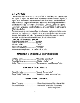 EN JAPON
La marimba fue dada a conocer por Yoichi Hiraoka,y en 1968 surge
en Japon la figura de Keiko Abe (n-1937),quie es,sin duda alguna,la
figura mas importanta de la marimba en el mundo.Con la maestra
Abe comienza ungran movimiento de nueva musica para marimba
con toda clase de ensembles,Musica de Camara,Conciertos para
Marimba y Orquesta y sobre todo,una gran cantidad de obras para
"Marimba Solo".
Curiosamente,la marimba solista en el Japon es interpretada en su
mayoria por mujeres,por mencionar a algunas de las mas sobresa-
lientes: Keiko Abe,Michiko Takahashi,Mutsuko Taneya,Momoko
Kamiya, Kuniko Kato,Nanae Mimura,Sumira Yoshihara.
OBRAS :MARIMBA SOLO
COMPOSITOR/A..............OBRA
Minoru Miki......................."Time"
Yasuo Sueyoshi................"Mirage"
y numerosas piezas de Keiko Abe,etc.
MARIMBA Y ENSEMBLE DE PERCUSION
Minoru Miki........................"Marimba Espiritual"
Akira Nishimura........................"Matra y Kala"
Keiko Abe................................"Coversacion en el Bosque",etc.
MARIMBA Y ORQUESTA
Akira Ifu Kube.........................."Laudá Concertatta"
Taka Yoshi Yoshioka..............."Concierto para Marimba",etc.
MUSICA DE CAMARA
Akira Yuyama..........................."Divertimento para Marimba y Sax"
Teruyuki Nuda.........................."Mattinata"(marimba,3 flautas y
contrabajo),etc.
3
 