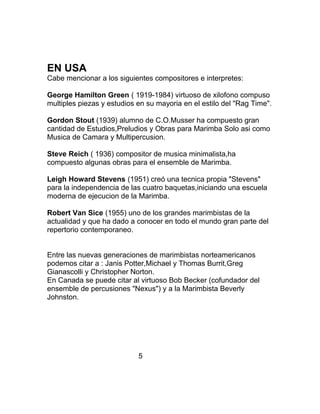 EN USA
Cabe mencionar a los siguientes compositores e interpretes:
George Hamilton Green ( 1919-1984) virtuoso de xilofono compuso
multiples piezas y estudios en su mayoria en el estilo del "Rag Time".
Gordon Stout (1939) alumno de C.O.Musser ha compuesto gran
cantidad de Estudios,Preludios y Obras para Marimba Solo asi como
Musica de Camara y Multipercusion.
Steve Reich ( 1936) compositor de musica minimalista,ha
compuesto algunas obras para el ensemble de Marimba.
Leigh Howard Stevens (1951) creó una tecnica propia "Stevens"
para la independencia de las cuatro baquetas,iniciando una escuela
moderna de ejecucion de la Marimba.
Robert Van Sice (1955) uno de los grandes marimbistas de la
actualidad y que ha dado a conocer en todo el mundo gran parte del
repertorio contemporaneo.
Entre las nuevas generaciones de marimbistas norteamericanos
podemos citar a : Janis Potter,Michael y Thomas Burrit,Greg
Gianascolli y Christopher Norton.
En Canada se puede citar al virtuoso Bob Becker (cofundador del
ensemble de percusiones "Nexus") y a la Marimbista Beverly
Johnston.
5
 