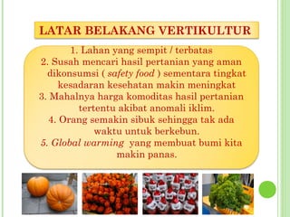 1. Lahan yang sempit / terbatas
2. Susah mencari hasil pertanian yang aman
dikonsumsi ( safety food ) sementara tingkat
kesadaran kesehatan makin meningkat
3. Mahalnya harga komoditas hasil pertanian
tertentu akibat anomali iklim.
4. Orang semakin sibuk sehingga tak ada
waktu untuk berkebun.
5. Global warming yang membuat bumi kita
makin panas.
LATAR BELAKANG VERTIKULTUR
 