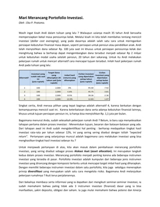 Mari Merancang Portofolio Investasi. 
Oleh : Eko P. Pratomo. 
 

Masih  ingat  kisah  Andi  dalam  tulisan  yang  lalu  ?  Walaupun  usianya  masih  35  tahun  Andi  berusaha 
mempersiapkan  bekal  masa  pensiunnya  kelak.  Melalui  kisah  ini  kita  telah  membahas  tentang  mencicil 
investasi  (dollar  cost  averaging),  yang  pada  dasarnya  adalah  salah  satu  cara  untuk  meringankan 
persiapan kebutuhan finansial masa depan, seperti persiapan untuk pensiun atau pendidikan anak. Andi 
telah  menyisihkan  dana  sebesar  Rp.  100  juta  saat  ini  khusus  untuk  persiapan  pensiunnya  kelak  dan 
menghitung  bahwa  ia  berharap  dapat  mengembangkan  dana  tersebut  menjadi  sebasar  Rp  2  milyar 
untuk  kebutuhan  modal  usaha  setelah  pensiun,  20  tahun  dari  sekarang.  Untuk  itu  Andi  melakukan 
pekerjaan rumah untuk mencari alternatif cara mencapai tujuan tersebut. Inilah hasil pekerjaan rumah 
Andi pada tulisan yang lalu: 

                                       Target Dana                                           Cicilan 
             Investasi yang                                           Cicilan investasi 
                                          yang        Imbal hasil                        investasi yang 
             sudah ada saat                                           yang diperlukan 
Alternatif                            diharapkan 20  (return) yang                         diperlukan 
                    ini                                                 setiap tahun 
                                     tahun yad (juta  diharapkan                          setiap bulan 
              (juta rupiah)                                             (juta rupiah)
                                         rupiah)                                          (juta rupiah)

     1             100                          
                                               2,000     0%                              
                                                                                        95.00                    
                                                                                                                7.92
     2             100                          
                                               2,000    5.6%                             
                                                                                        45.75                    
                                                                                                                3.81
     3             100                          
                                               2,000    8.5%                             
                                                                                        28.36                    
                                                                                                                2.36
     4             100                          
                                               2,000   12.0%                             
                                                                                        12.83                    
                                                                                                                1.07    

Singkat  cerita,  Andi  merasa  pilihan  yang  tepat  baginya  adalah  alternatif  4,  karena  berkaitan  dengan 
kemampuannya mencicil saat ini.  Karena keterbatasan dana serta adanya kebutuhan finansial lainnya, 
khusus untuk tujuan persiapan pensiun ini, ia hanya bisa menyisihkan Rp. 1,1 juta per bulan. 

Bagaimana menurut Anda, sudah selesaikah pekerjaan rumah Andi ? Belum, ia baru saja menyelesaikan  
tahapan pertama dalam proses investasi : Menentukan tujuan, besaran dan batasan‐batasan yang ada. 
Dari  tahapan  awal  ini  Andi  sudah  mengidentifikasi  hal  penting  :  berharap  medapatkan  tingkat  hasil 
investasi  rata‐rata  per  tahun  sebesar  12%,  ini  yang  sering  sering  disebut  dengan  istilah  “expected 
return”.    Pertanyaan  yang  selanjutnya  muncul  adalah  bagaimana  cara  melakukan  investasi  yang  bisa 
menghasilkan tingkat hasil investasi sebesar itu ?     

Untuk  menjawab  pertanyaan  di  atas,  kita  akan  masuk  dalam  pembahasan  merancang  portofolio 
investasi,  yang  sering  disebut  sebagai  proses  Alokasi  Aset  (asset  allocation).  Ini  merupakan  langkah 
kedua  dalam  proses  investasi.  Merancang  portofolio  menjadi  penting  karena  ada  beberapa  instrumen 
investasi  yang  tersedia  di  pasar.  Portofolio  investasi  adalah  kumpulan  dari  beberapa  jenis  instrumen 
investasi yang dirancang dengan komposisi tertentu untuk mencapai target imbal hasil yang diharapkan. 
Dengan memiliki beberapa instrumen investasi dalam satu portofolio, kita juga  sekaligus menerapkan 
prinsip  diversifikasi  yang  merupakan  salah  satu  cara  mengelola  risiko.  Bagaimana  Andi  melanjutkan 
pekerjaan rumahnya ? Ikuti terus perjalanannya. 

Dari  bekalnya  membaca  serta  informasi  yang  ia  dapatkan  dari  mengikuti  seminar‐seminar  investasi,  ia 
sudah  memahami  bahwa  paling  tidak  ada  3  instrumen  investasi  (finansial)  dasar  yang  ia  bisa 
manfaatkan,  yakni  deposito,  obligasi  dan  saham.  Ia  juga  mulai  memahami  bahwa  potensi  dan  kinerja 
 