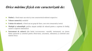 Orice mărime fizică este caracterizată de:
 Simbol, o literă mare sau mică și este caracteristică mărimii respective.
 Valoare numerică, modulul
 Unitate de măsură, o literă sau un grup de litere, care este consacrată și unică.
 Multipli și submultipli, prefixe atașate unității de măsură pentru a exprima în limbaj
curent o expresie matematică.
 Instrument de măsură (din latină instrumentum =unealtă, instrument), un sistem
tehnic proiectat și construit pentru observarea, cercetarea, măsurarea și controlul unei
mărimi fizice.
 
