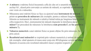  A măsura o mărime fizică înseamnă a afla de câte ori o anumită mărime de
același fel , aleasă prin convenție ca unitate de măsură, se cuprinde în mărimea pe
care vrem să o măsurăm.
 Măsurarea unei mărimi fizice se face cu ajutorul unui instrument de măsură
printr-un procedeu de măsurare (de exemplu: pentru a măsura lungimea băncii
folosim ca instrument de măsură o ruletă și întind ruleta pe lungimea băncii citind
cifra respectivă. Deci ,instrumentul de măsură răspunde la întrebarea cu ce
măsor? iar procedeul de măsurare la întrebarea cum procedez?, ce fac pentru a
măsura ?).
 Valoarea numerică a unei mărimi fizice se poate obține fie prin măsurare, fie
prin calcul.
 Rezultatul unei măsurări se exprimă prin valoare numerică și unitate de măsură
(de exemplu: când spunem că masa unui corp este 40 kilograme scriem m=40kg.
Spunem că acesta este rezultatul măsurării masei corpului respectiv).
 