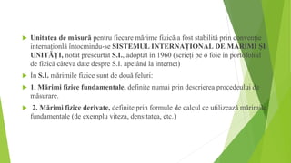  Unitatea de măsură pentru fiecare mărime fizică a fost stabilită prin convenție
internaționlă întocmindu-se SISTEMUL INTERNAȚIONAL DE MĂRIMI ȘI
UNITĂȚI, notat prescurtat S.I., adoptat în 1960 (scrieți pe o foie în portofoliul
de fizică câteva date despre S.I. apelând la internet)
 În S.I. mărimile fizice sunt de două feluri:
 1. Mărimi fizice fundamentale, definite numai prin descrierea procedeului de
măsurare.
 2. Mărimi fizice derivate, definite prin formule de calcul ce utilizează mărimile
fundamentale (de exemplu viteza, densitatea, etc.)
 