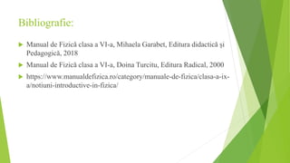 Bibliografie:
 Manual de Fizică clasa a VI-a, Mihaela Garabet, Editura didactică și
Pedagogică, 2018
 Manual de Fizică clasa a VI-a, Doina Turcitu, Editura Radical, 2000
 https://www.manualdefizica.ro/category/manuale-de-fizica/clasa-a-ix-
a/notiuni-introductive-in-fizica/
 