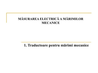 MĂSURAREA ELECTRICĂ A MĂRIMILOR
           MECANICE




  1. Traductoare pentru mărimi mecanice
 