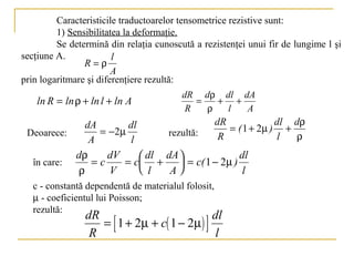 Caracteristicile traductoarelor tensometrice rezistive sunt:
         1) Sensibilitatea la deformaţie.
         Se determină din relaţia cunoscută a rezistenţei unui fir de lungime l şi
secţiune A.             l
                R=ρ
                        A
prin logaritmare şi diferenţiere rezultă:
                                         dR dρ dl dA
    ln R = ln ρ + ln l + ln A               =   + +
                                          R   ρ  l  A
                dA       dl                          dR             dl dρ
 Deoarece:         = −2µ              rezultă:          = ( 1 + 2µ ) +
                 A        l                           R             l  ρ
              dρ    dV     dl dA            dl
   în care:      =c    = c +  = c( 1 − 2µ )
              ρ     V      l   A             l
   c - constantă dependentă de materialul folosit,
   µ - coeficientul lui Poisson;
   rezultă:
                dR                            dl
                   = [ 1 + 2µ + c( 1 − 2µ ) ]
                 R                             l
 