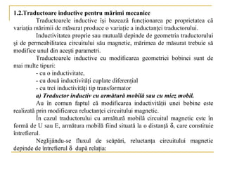 1.2.Traductoare inductive pentru mărimi mecanice
          Traductoarele inductive îşi bazează funcţionarea pe proprietatea că
variaţia mărimii de măsurat produce o variaţie a inductanţei traductorului.
          Inductivitatea proprie sau mutuală depinde de geometria traductorului
şi de permeabilitatea circuitului său magnetic, mărimea de măsurat trebuie să
modifice unul din aceşti parametri.
          Traductoarele inductive cu modificarea geometriei bobinei sunt de
mai multe tipuri:
          - cu o inductivitate,
          - cu două inductivităţi cuplate diferenţial
          - cu trei inductivităţi tip transformator
          a) Traductor inductiv cu armătură mobilă sau cu miez mobil.
          Au în comun faptul că modificarea inductivităţii unei bobine este
realizată prin modificarea reluctanţei circuitului magnetic.
          În cazul traductorului cu armătură mobilă circuitul magnetic este în
formă de U sau E, armătura mobilă fiind situată la o distanţă δ, care constituie
întrefierul.
          Neglijându-se fluxul de scăpări, reluctanţa circuitului magnetic
depinde de întrefierul δ după relaţia:
 