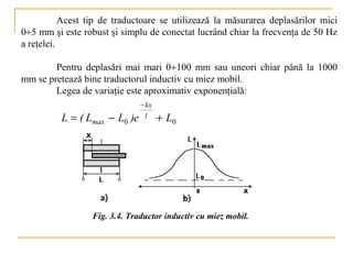 Acest tip de traductoare se utilizează la măsurarea deplasărilor mici
0÷5 mm şi este robust şi simplu de conectat lucrând chiar la frecvenţa de 50 Hz
a reţelei.

        Pentru deplasări mai mari 0÷100 mm sau uneori chiar până la 1000
mm se pretează bine traductorul inductiv cu miez mobil.
        Legea de variaţie este aproximativ exponenţială:
                              − kx
          L = ( Lmax − L0   )e l     + L0




                  Fig. 3.4. Traductor inductiv cu miez mobil.
 