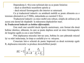 Dependenţa L=f(x) este neliniară dar ea se poate liniariza:
         - dacă se distribuie neuniform spirele şi
         - dacă miezul feromagnetic din interior se saturează.
         Ca şi traductorul inductiv cu armătură mobilă se poate alimenta cu o
tensiune alternativă cu f=50Hz, măsurându-se curentul I=f(x).
         Traductorul inductiv cu miez mobil este robust, simplu de utilizat şi de
aceea este destul de răspândit la măsurarea deplasărilor mari.
b) Traductorul inductiv cu bobine diferenţiale.
         Este mult mai sensibil decât tipurile aneterioare, este format din două
bobine identice, alăturate, în care se poate deplasa axial un miez feromagnetic
de lungime egală cu cea a unei bobine.
         Prin deplasarea miezului într-un sens, bobina în care pătrunde miezul
îşi va mări inductanţa, în timp ce cealaltă şi-o va micşora.
         Conectate într-o schemă de punte împreună cu două rezistenţe egale
R, deplasarea miezului va produce dezechilibrul punţii:

                    R       Z2 
            ∆U = U       −         
                    R + R Z1 + Z 2 
                                   
 