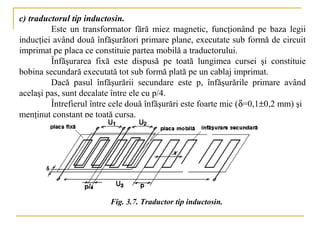 c) traductorul tip inductosin.
         Este un transformator fără miez magnetic, funcţionând pe baza legii
inducţiei având două înfăşurători primare plane, executate sub formă de circuit
imprimat pe placa ce constituie partea mobilă a traductorului.
         Înfăşurarea fixă este dispusă pe toată lungimea cursei şi constituie
bobina secundară executată tot sub formă plată pe un cablaj imprimat.
         Dacă pasul înfăşurării secundare este p, înfăşurările primare având
acelaşi pas, sunt decalate între ele cu p/4.
         Întrefierul între cele două înfăşurări este foarte mic (δ=0,1±0,2 mm) şi
menţinut constant pe toată cursa.




                         Fig. 3.7. Traductor tip inductosin.
 
