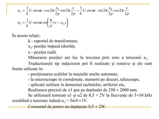 1                   x           x  1                  x           x
   u3 =     U sin ωt ⋅ cos 2 π 0 sin 2 π    − U sin ωt ⋅ sin 2 π 0 cos 2 π
          k                   2p         2p k                   2p         2p
          1             π           
   u3 =     U sin ωt sin ( x − x 0 )
          k             p           

În aceste relaţii:
          k - raportul de transformare,
          x0- poziţie impusă (dorită),
          x - poziţia reală.
          Măsurarea poziţiei are loc la trecerea prin zero a tensiunii u 3.
          Traductoarele tip inductosin pot fi realizate şi rotative şi ele sunt
foarte utilizate în:
          - poziţionarea sculelor la maşinile unelte automate,
          - la microscoape în coordonate, memorii pe discuri, telescoape,
          - aplicaţii militare în domeniul rachetelor, artileriei etc,
          Realizeaza precizii de ±1 µm pe deplasări de 250 ÷ 2000 mm.
          Se utilizează tensiuni u1 şi u2 de 0,5 + 2V la frecvenţe de 5÷10 kHz
rezultând o tensiune indusă u3 = 5mV÷1V.
          Consumul de putere nu depăşeşte 0,5 ÷ 2W.
 