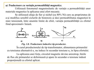 a) Traductoare cu variaţia permeabilităţi magnetice.
         Utilizează fenomenul magnetoelastic de variaţie a permeabilităţii unor
materiale magnetice la aplicarea unui efort mecanic.
         Se utilizează aliaje de fier şi nichel (cu 80% Ni) care au proprietatea de
a-şi modifica sensibil ciclurile de histerezis şi deci permeabilitatea magnetică în
stare tensionată, între anumite limite de efort, variaţia permeabilităţii cu efortul
fiind aproximativ liniară.




               Fig. 3.8. Traductoare inductive tip presductor.
          În cazul presductorului de tip transformator, alimentarea primarului
 cu tensiunea alternativă u1 nu induce în secundar tensiune u2 in lipsa efortului.
          La aplicarea unei forţe, circuitul magnetic devine anizotrop, liniile
 de flux ale primarului se deformează şi apare în secundar o tensiune indusă
 proporţională cu efortul aplicat.
 
