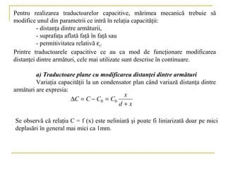Pentru realizarea traductoarelor capacitive, mărimea mecanică trebuie să
modifice unul din parametrii ce intră în relaţia capacităţii:
          - distanţa dintre armăturii,
          - suprafaţa aflată faţă în faţă sau
          - permitivitatea relativă εr.
Printre traductoarele capacitive ce au ca mod de funcţionare modificarea
distanţei dintre armături, cele mai utilizate sunt descrise în continuare.

         a) Traductoare plane cu modificarea distanţei dintre armături
         Variaţia capacităţii la un condensator plan când variază distanţa dintre
armături are expresia:
                                            x
                       ∆C = C − C0 = C0
                                          d+x

Se observă că relaţia C = f (x) este neliniară şi poate fi liniarizată doar pe mici
deplasări în general mai mici ca 1mm.
 