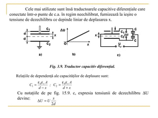 Cele mai utilizate sunt însă traductoarele capacitive diferenţiale care
conectate într-o punte de c.a. în regim neechilibrat, furnizează la ieşire o
tensiune de dezechilibru ce depinde liniar de deplasarea x.




                        Fig. 3.9. Traductor capacitiv diferenţial.

   Relaţiile de dependenţă ale capacităţilor de deplasare sunt:
                  ε 0ε r A       ε ε A
           C1 =            ; C2 = 0 r
                  d−x             d+x
    Cu notaţiile de pe fig. 15.9. c, expresia tensiunii de dezechilibru ∆U
    devine:            x
                  ∆U = U
                           2d
 