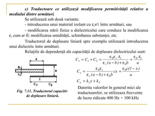 c) Traductoare ce utilizează modificarea permitivităţii relative a
mediului dintre armături.
         Se utilizează sub două variante:
         - introducerea unui material izolant cu εr≠1 între armături, sau
         - modificarea stării fizice a dielectricului care conduce la modificarea
εr cum ar fi: modificarea umidităţii, schimbarea substanţei, etc.
         Traductorul de deplasare liniară spre exemplu utilizează introducerea
unui dielectric între armături.
         Relaţiile de dependenţă ale capacităţii de deplasare dielectricului sunt:
                                                                   ε 0 ε r A1         ε A
                                        C x = C1 + C2 =                            + 0 2
                                                             ε r ( a − b ) + ε 0b       a
                                                       ε 0ε r                 ε c( l − x )
                                         Cx =                          cx + 0
                                               ε r ( a − b ) + ε 0b               a
                                         Cx = k1 x + k 2
                                            Datorita valorilor în general mici ale
    Fig. 7.11. Traductorul capacitiv        traductoarelor, se utilizeaza frecvente
          de deplasare liniară.
                                            de lucru ridicate 400 Hz + 100 kHz
 