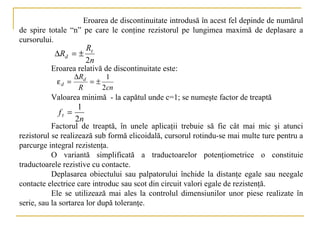 Eroarea de discontinuitate introdusă în acest fel depinde de numărul
de spire totale “n” pe care le conţine rezistorul pe lungimea maximă de deplasare a
cursorului.
                        Rt
           ∆Rd = ±
                        2n
          Eroarea relativă de discontinuitate este:
                   ∆Rd     1
            εd =       =±
                    R     2cn
          Valoarea minimă - la capătul unde c=1; se numeşte factor de treaptă
                    1
            ft =
                   2n
           Factorul de treaptă, în unele aplicaţii trebuie să fie cât mai mic şi atunci
rezistorul se realizează sub formă elicoidală, cursorul rotindu-se mai multe ture pentru a
parcurge integral rezistenţa.
           O variantă simplificată a traductoarelor potenţiometrice o constituie
traductoarele rezistive cu contacte.
           Deplasarea obiectului sau palpatorului închide la distanţe egale sau neegale
contacte electrice care introduc sau scot din circuit valori egale de rezistenţă.
           Ele se utilizează mai ales la controlul dimensiunilor unor piese realizate în
serie, sau la sortarea lor după toleranţe.
 
