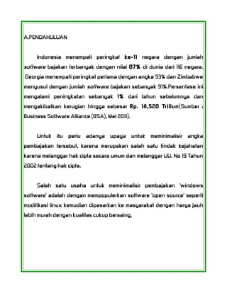 A.PENDAHULUAN
Indonesia menempati peringkat ke-11 negara dengan jumlah
software bajakan terbanyak dengan nilai 87% di dunia dari 116 negara.
Georgia menempati peringkat pertama dengan angka 93% dan Zimbabwe
menyusul dengan jumlah software bajakan sebanyak 91%.Persentase ini
mengalami peningkatan sebanyak 1% dari tahun sebelumnya dan
mengakibatkan kerugian hingga sebesar Rp. 14,520 Triliun(Sumber :
Business Software Alliance (BSA), Mei 2011).
Untuk itu perlu adanya upaya untuk meminimalisir angka
pembajakan tersebut, karena merupakan salah satu tindak kejahatan
karena melanggar hak cipta secara umum dan melanggar UU. No 19 Tahun
2002 tentang hak cipta.
Salah satu usaha untuk meminimalisir pembajakan 'windows
software' adalah dengan mempopulerkan software 'open source' seperti
modifikasi linux kemudian dipasarkan ke masyarakat dengan harga jauh
lebih murah dengan kualitas cukup bersaing.
 