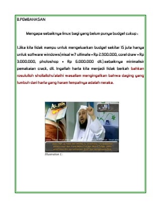 B.PEMBAHASAN
Mengapa sebaiknya linux bagi yang belum punya budget cukup :
1.Jika kita tidak mampu untuk mengeluarkan budget sekitar 15 juta hanya
untuk software windows(misal w7 ultimate = Rp 2.900.000, corel draw = Rp
3.000.000, photoshop = Rp 6.000.000 dll.).sebaiknya minimalisir
pemakaian crack, dll. Ingatlah harta kita menjadi tidak berkah bahkan
rosululloh shollallohu'alaihi wasallam mengingatkan bahwa daging yang
tumbuh dari harta yang haram tempatnya adalah neraka.
Illustration 1:
 