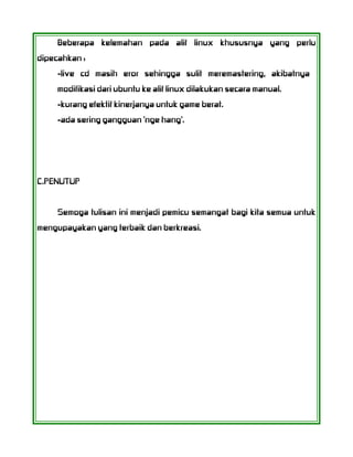 Beberapa kelemahan pada alif linux khususnya yang perlu
dipecahkan :
-live cd masih eror sehingga sulit meremastering, akibatnya
modifikasi dari ubuntu ke alif linux dilakukan secara manual.
-kurang efektif kinerjanya untuk game berat.
-ada sering gangguan 'nge hang'.
C.PENUTUP
Semoga tulisan ini menjadi pemicu semangat bagi kita semua untuk
mengupayakan yang terbaik dan berkreasi.
 